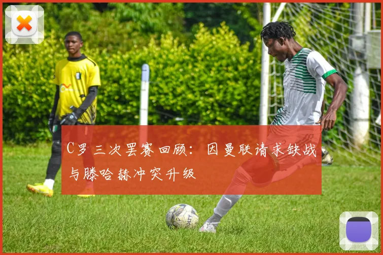 C罗三次罢赛回顾：因曼联请求缺战与滕哈赫冲突升级