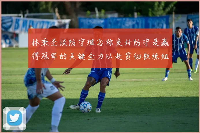 林秉圣谈防守理念称良好防守是赢得冠军的关键全力以赴贯彻教练组战术