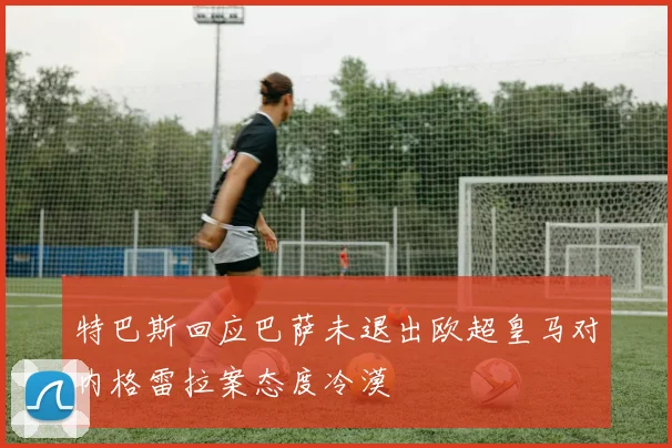 特巴斯回应巴萨未退出欧超皇马对内格雷拉案态度冷漠