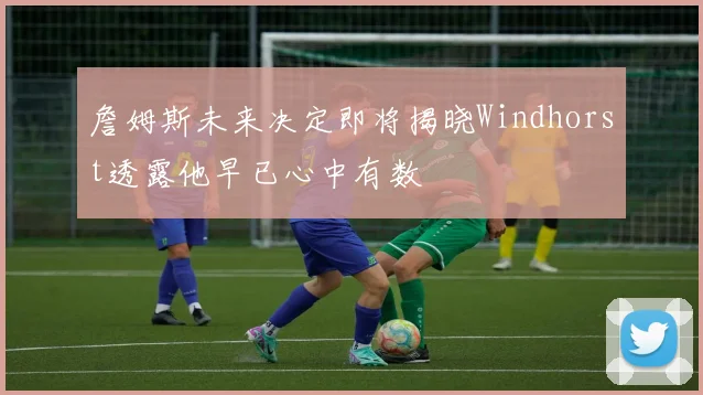 詹姆斯未来决定即将揭晓Windhorst透露他早已心中有数