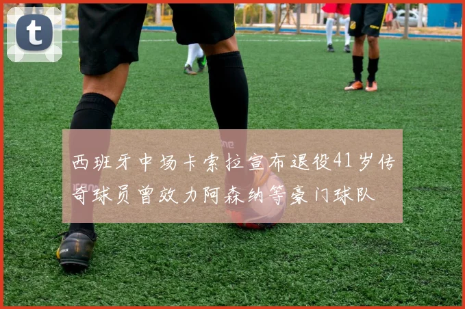 西班牙中场卡索拉宣布退役41岁传奇球员曾效力阿森纳等豪门球队