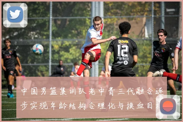 中国男篮集训队老中青三代融合逐步实现年龄结构合理化与换血目标