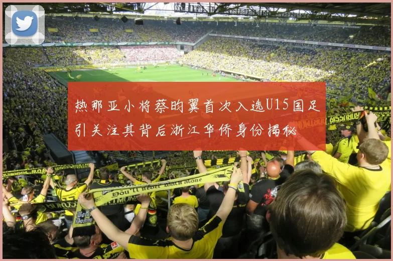热那亚小将蔡昀翼首次入选U15国足引关注其背后浙江华侨身份揭秘