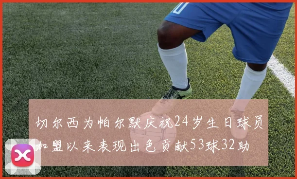 切尔西为帕尔默庆祝24岁生日球员加盟以来表现出色贡献53球32助