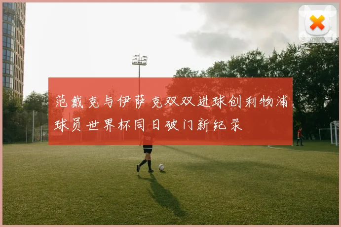 范戴克与伊萨克双双进球创利物浦球员世界杯同日破门新纪录