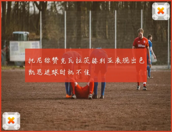 托尼称赞克瓦拉茨赫利亚表现出色凯恩进球时机不佳