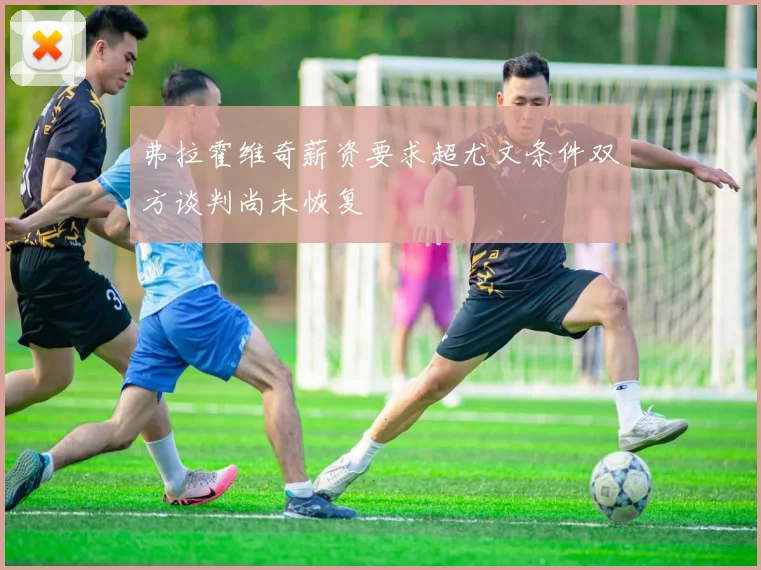 弗拉霍维奇薪资要求超尤文条件双方谈判尚未恢复
