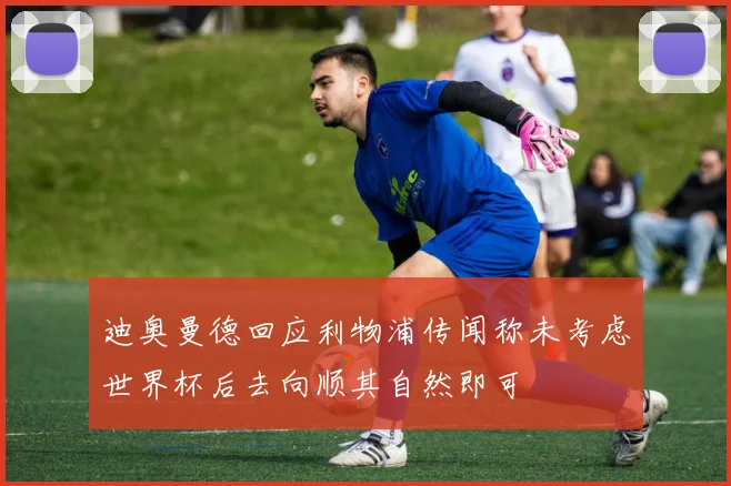 迪奥曼德回应利物浦传闻称未考虑世界杯后去向顺其自然即可