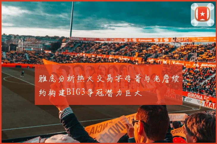 雅虎分析热火交易字母哥与老詹续约构建BIG3争冠潜力巨大