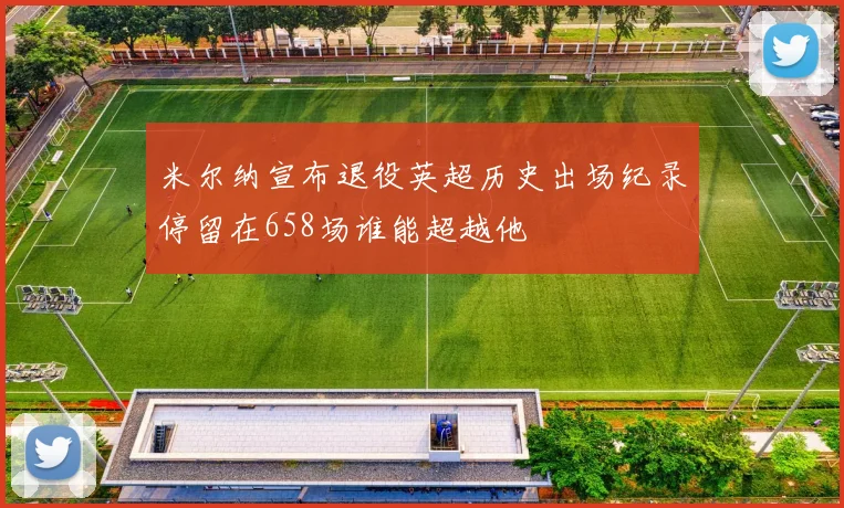 米尔纳宣布退役英超历史出场纪录停留在658场谁能超越他