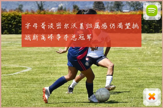 字母哥谈密尔沃基归属感仍渴望挑战新高峰争夺总冠军