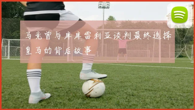 马竞曾与库库雷利亚谈判最终选择皇马的背后故事