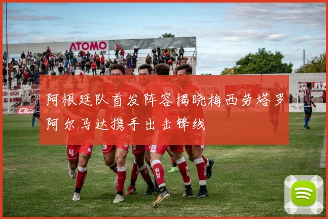 阿根廷队首发阵容揭晓梅西劳塔罗阿尔马达携手出击锋线