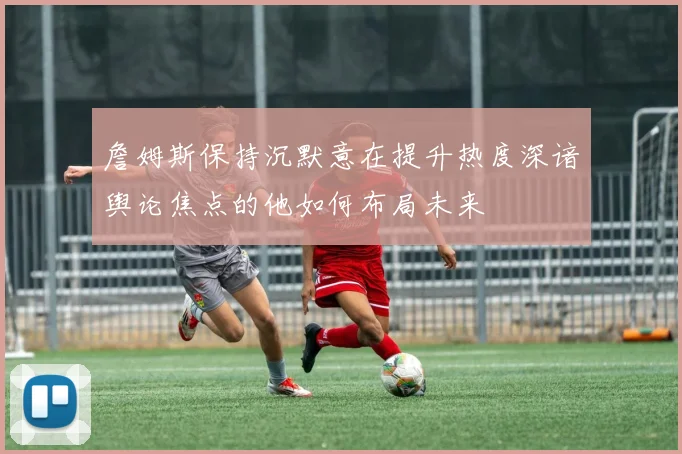 詹姆斯保持沉默意在提升热度深谙舆论焦点的他如何布局未来