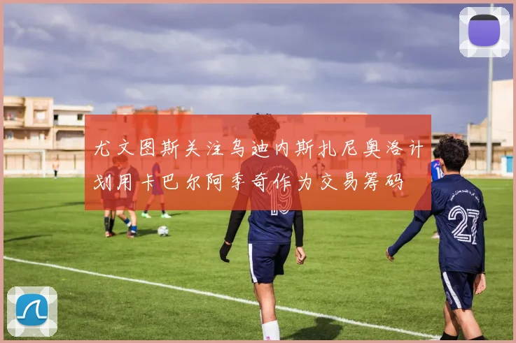 尤文图斯关注乌迪内斯扎尼奥洛计划用卡巴尔阿季奇作为交易筹码