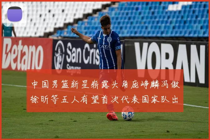 中国男篮新星崭露头角庞峥麟冯傲徐昕等五人有望首次代表国家队出战