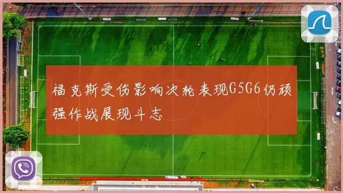 福克斯受伤影响次轮表现G5G6仍顽强作战展现斗志
