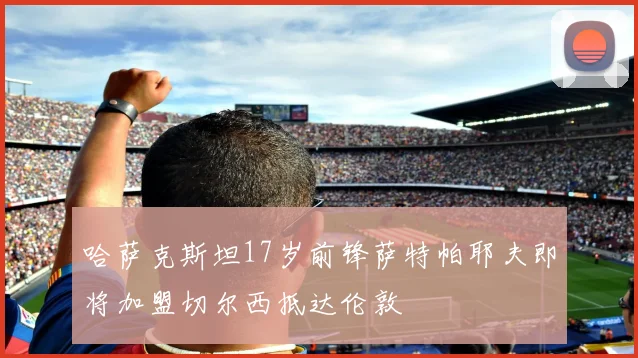 哈萨克斯坦17岁前锋萨特帕耶夫即将加盟切尔西抵达伦敦