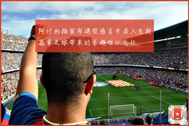 阿什利扬宣布退役感言开启人生新篇章足球带来的乐趣难以忘怀