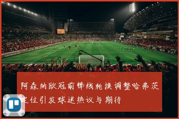 阿森纳欧冠前锋线轮换调整哈弗茨定位引发球迷热议与期待